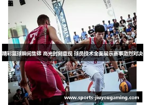 精彩篮球瞬间集锦 高光时刻重现 球员技术全面展示赛事激烈对决