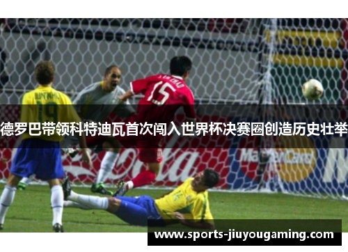 德罗巴带领科特迪瓦首次闯入世界杯决赛圈创造历史壮举