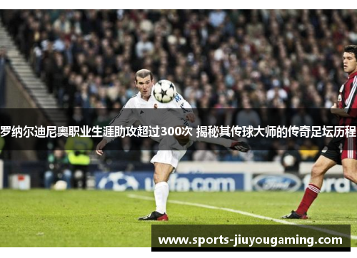 罗纳尔迪尼奥职业生涯助攻超过300次 揭秘其传球大师的传奇足坛历程