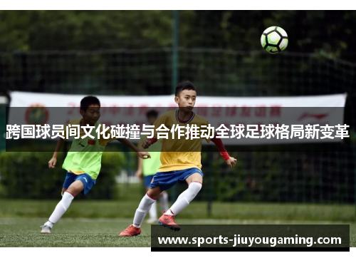 跨国球员间文化碰撞与合作推动全球足球格局新变革