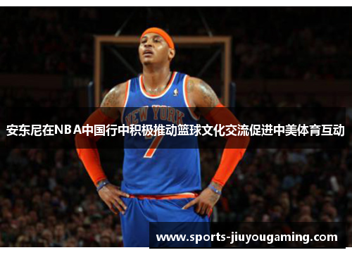安东尼在NBA中国行中积极推动篮球文化交流促进中美体育互动