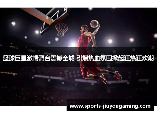 篮球巨星激情舞台震撼全城 引爆热血氛围掀起狂热狂欢潮
