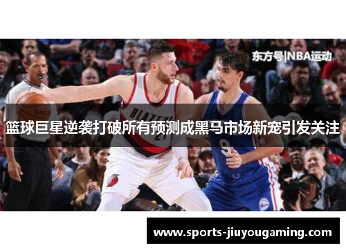 篮球巨星逆袭打破所有预测成黑马市场新宠引发关注
