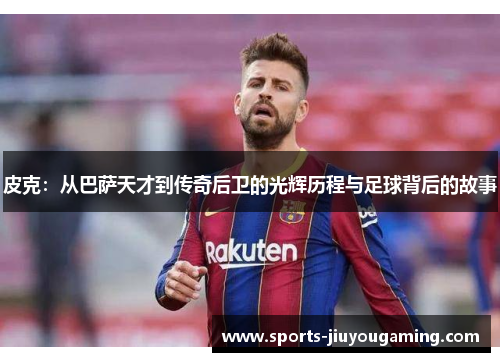 皮克：从巴萨天才到传奇后卫的光辉历程与足球背后的故事