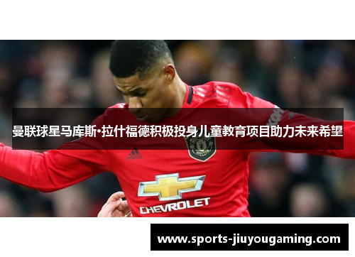 曼联球星马库斯·拉什福德积极投身儿童教育项目助力未来希望