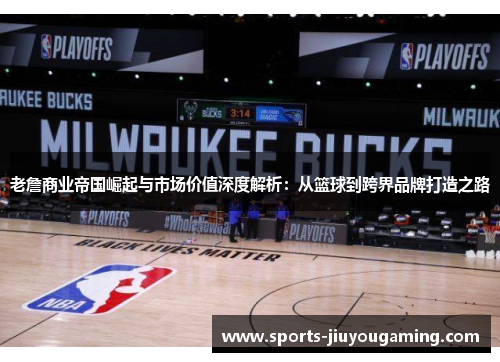 老詹商业帝国崛起与市场价值深度解析：从篮球到跨界品牌打造之路