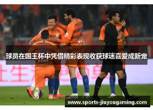 球员在国王杯中凭借精彩表现收获球迷喜爱成新宠