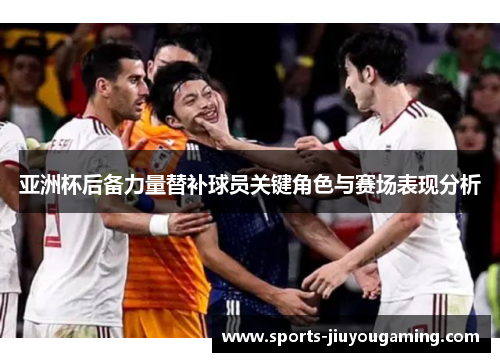 亚洲杯后备力量替补球员关键角色与赛场表现分析