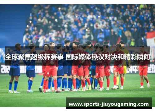 全球聚焦超级杯赛事 国际媒体热议对决和精彩瞬间