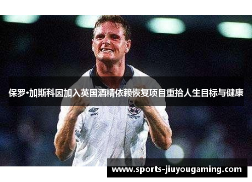 保罗·加斯科因加入英国酒精依赖恢复项目重拾人生目标与健康