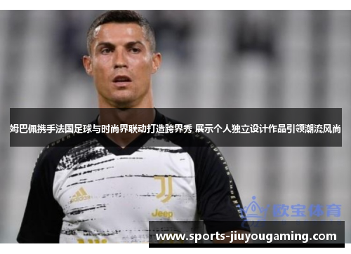 姆巴佩携手法国足球与时尚界联动打造跨界秀 展示个人独立设计作品引领潮流风尚