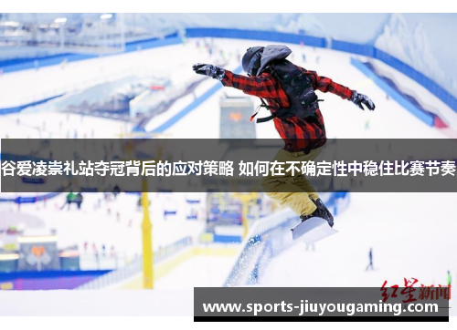 谷爱凌崇礼站夺冠背后的应对策略 如何在不确定性中稳住比赛节奏