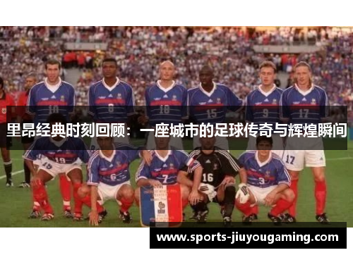 里昂经典时刻回顾：一座城市的足球传奇与辉煌瞬间
