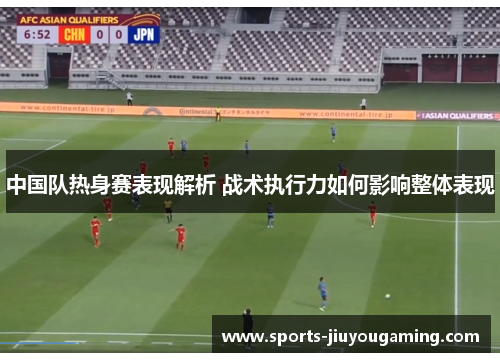 中国队热身赛表现解析 战术执行力如何影响整体表现