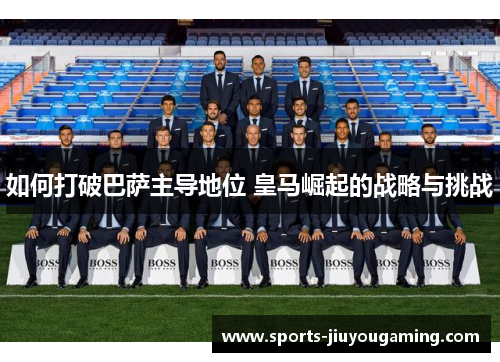 如何打破巴萨主导地位 皇马崛起的战略与挑战