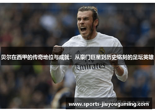 贝尔在西甲的传奇地位与成就：从豪门巨星到历史铭刻的足坛英雄