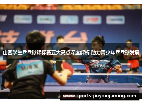 山西学生乒乓球锦标赛五大亮点深度解析 助力青少年乒乓球发展