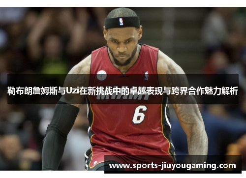 勒布朗詹姆斯与Uzi在新挑战中的卓越表现与跨界合作魅力解析