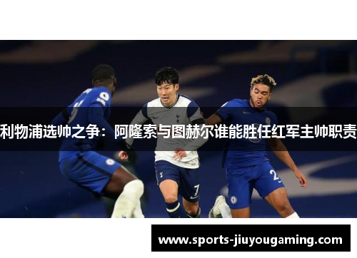 利物浦选帅之争：阿隆索与图赫尔谁能胜任红军主帅职责