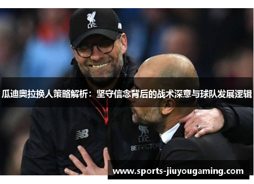 瓜迪奥拉换人策略解析：坚守信念背后的战术深意与球队发展逻辑