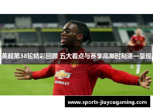 英超第38轮精彩回顾 五大看点与赛季高潮时刻逐一呈现