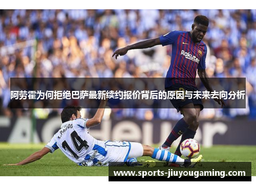 阿劳霍为何拒绝巴萨最新续约报价背后的原因与未来去向分析