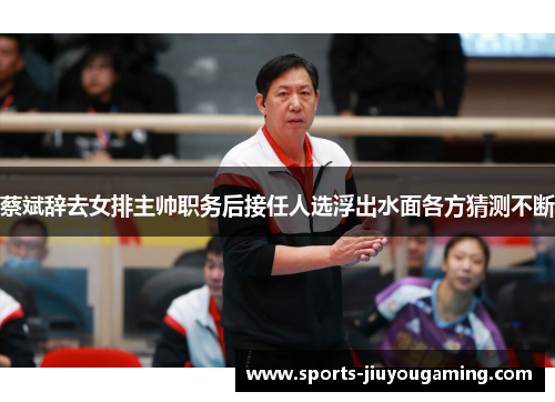 蔡斌辞去女排主帅职务后接任人选浮出水面各方猜测不断