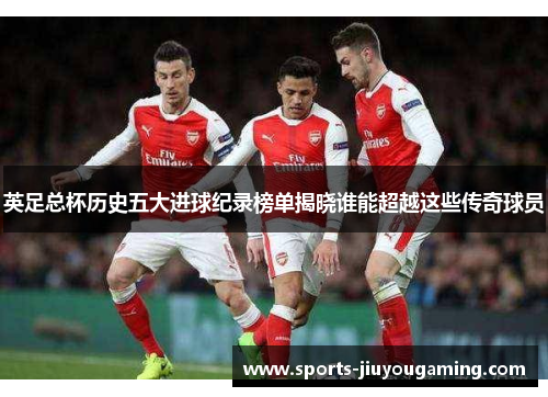 英足总杯历史五大进球纪录榜单揭晓谁能超越这些传奇球员