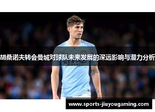 胡桑诺夫转会曼城对球队未来发展的深远影响与潜力分析