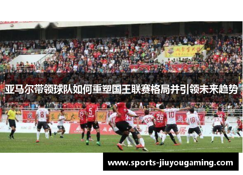 亚马尔带领球队如何重塑国王联赛格局并引领未来趋势