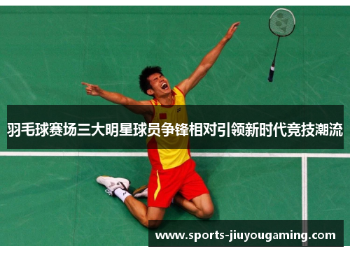 羽毛球赛场三大明星球员争锋相对引领新时代竞技潮流