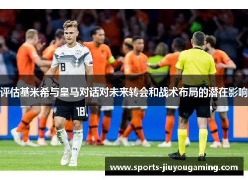 评估基米希与皇马对话对未来转会和战术布局的潜在影响