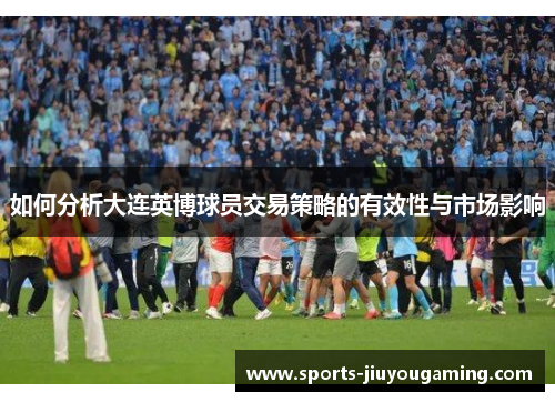 如何分析大连英博球员交易策略的有效性与市场影响