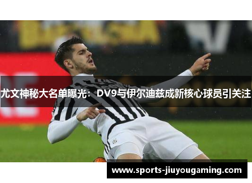 尤文神秘大名单曝光：DV9与伊尔迪兹成新核心球员引关注