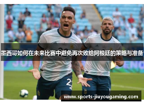 墨西哥如何在未来比赛中避免再次败给阿根廷的策略与准备